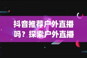 抖音推荐户外直播吗？探索户外直播的新机遇