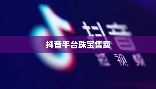 抖音平台珠宝售卖探讨，能否在抖音上销售珠宝商品？