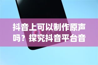 抖音上可以制作原声吗？探究抖音平台音频创作功能