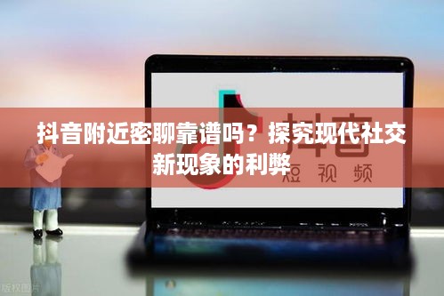 抖音附近密聊靠谱吗？探究现代社交新现象的利弊