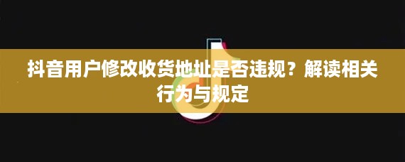 抖音用户修改收货地址是否违规？解读相关行为与规定