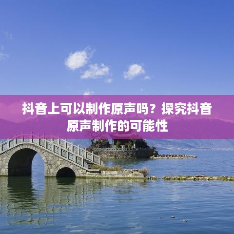 抖音上可以制作原声吗？探究抖音原声制作的可能性