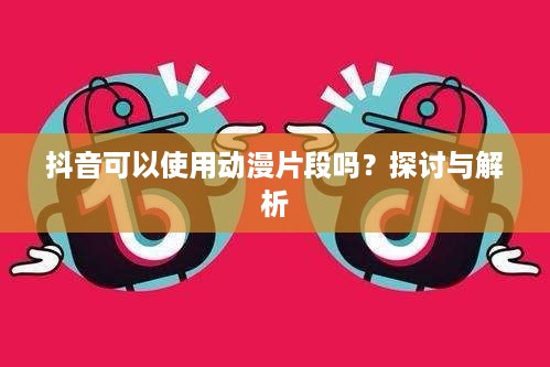 抖音可以使用动漫片段吗？探讨与解析