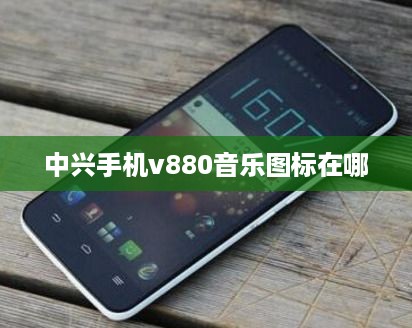 中兴手机v880音乐图标在哪  第1张
