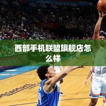 西部手机联盟旗舰店怎么样