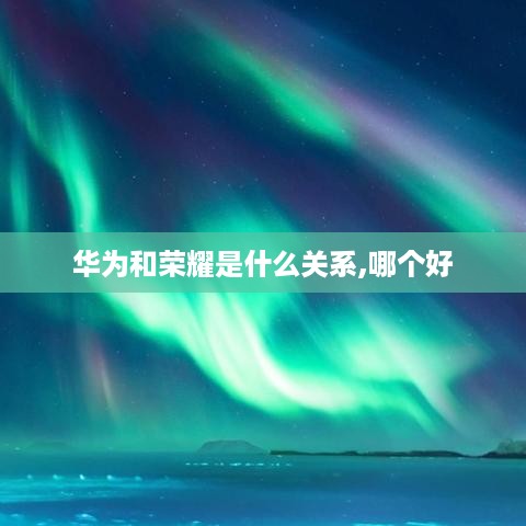华为和荣耀是什么关系,哪个好  第1张