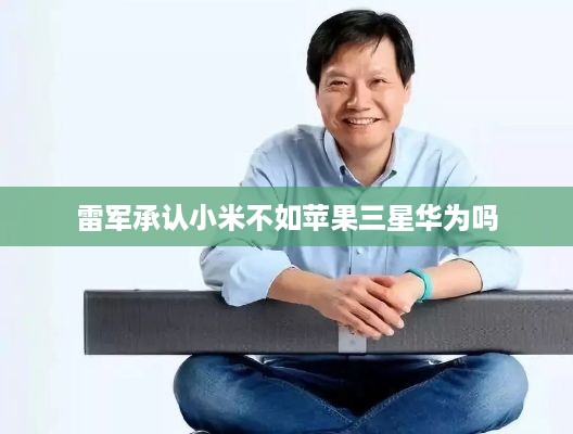雷军承认小米不如苹果三星华为吗