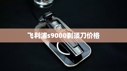 飞利浦s9000剃须刀价格