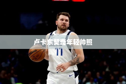 卢卡东契奇青春风采帅气照